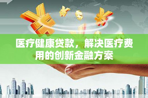 吴起医疗健康贷款，解决医疗费用的创新金融方案