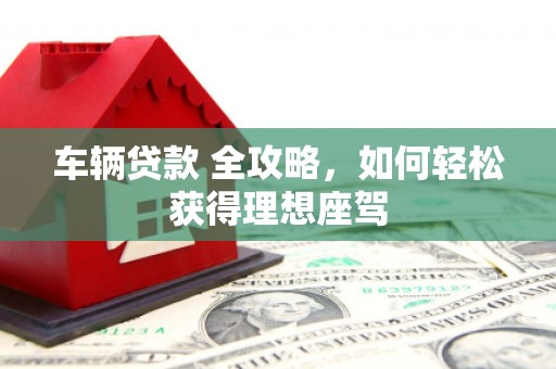 吴起车辆贷款 全攻略，如何轻松获得理想座驾