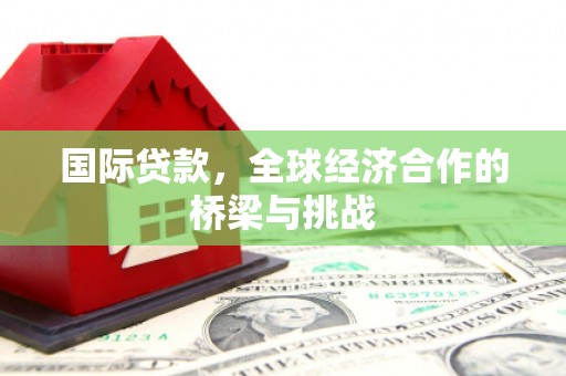 吴起国际贷款，全球经济合作的桥梁与挑战
