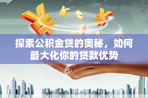吴起探索公积金贷的奥秘，如何最大化你的贷款优势