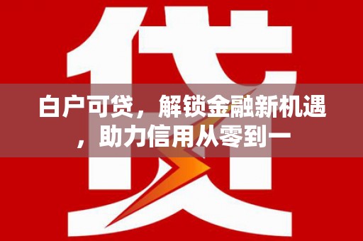 吴起白户可贷，解锁金融新机遇，助力信用从零到一