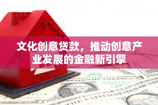 吴起文化创意贷款，推动创意产业发展的金融新引擎