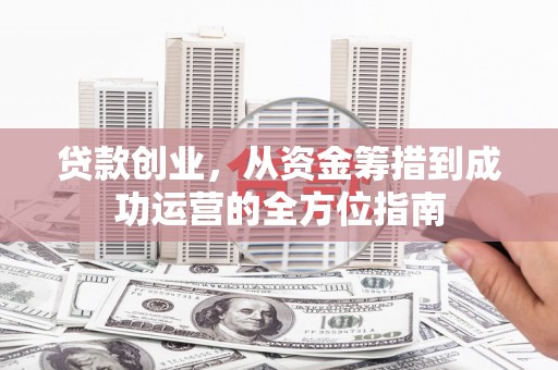 吴起贷款创业，从资金筹措到成功运营的全方位指南