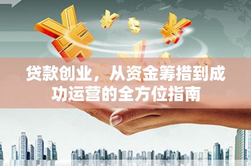 吴起贷款创业，从资金筹措到成功运营的全方位指南