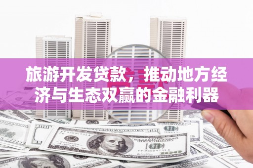 吴起旅游开发贷款，推动地方经济与生态双赢的金融利器