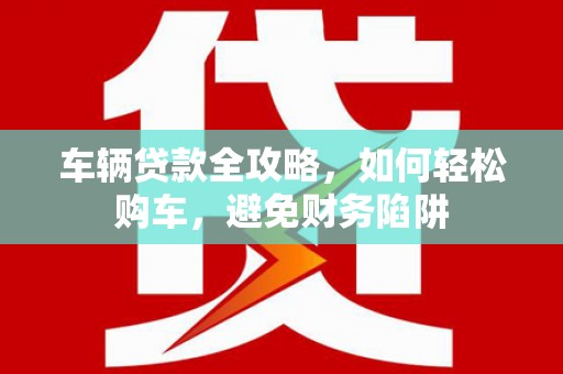 吴起车辆贷款全攻略，如何轻松购车，避免财务陷阱