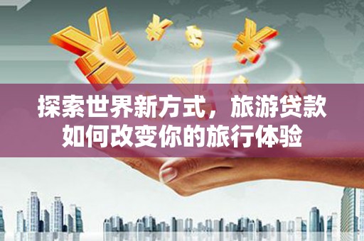 吴起探索世界新方式，旅游贷款如何改变你的旅行体验