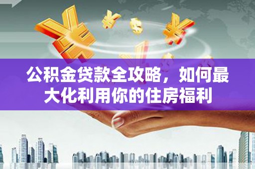 吴起公积金贷款全攻略，如何最大化利用你的住房福利