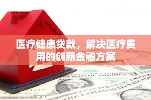 吴起医疗健康贷款，解决医疗费用的创新金融方案