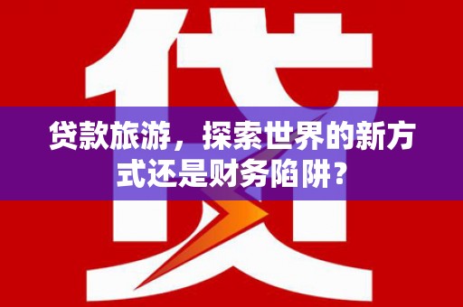 吴起贷款旅游，探索世界的新方式还是财务陷阱？